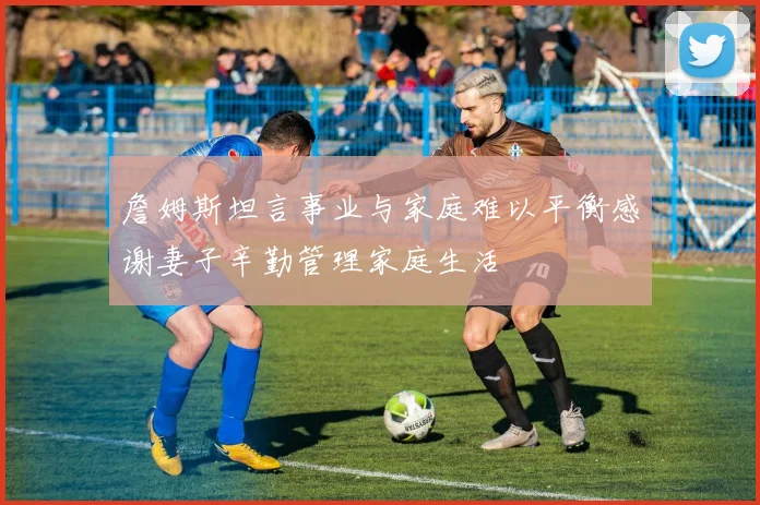 詹姆斯坦言事业与家庭难以平衡感谢妻子辛勤管理家庭生活