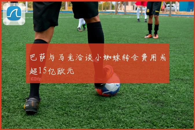 巴萨与马竞洽谈小蜘蛛转会费用或超15亿欧元