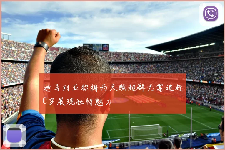 迪马利亚称梅西天赋超群无需追赶C罗展现独特魅力