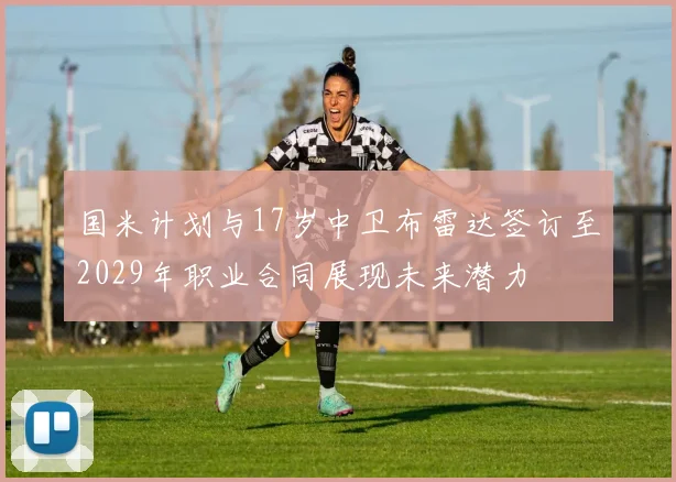 国米计划与17岁中卫布雷达签订至2029年职业合同展现未来潜力