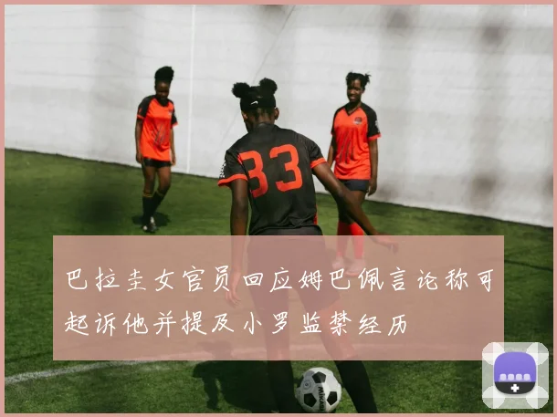 巴拉圭女官员回应姆巴佩言论称可起诉他并提及小罗监禁经历