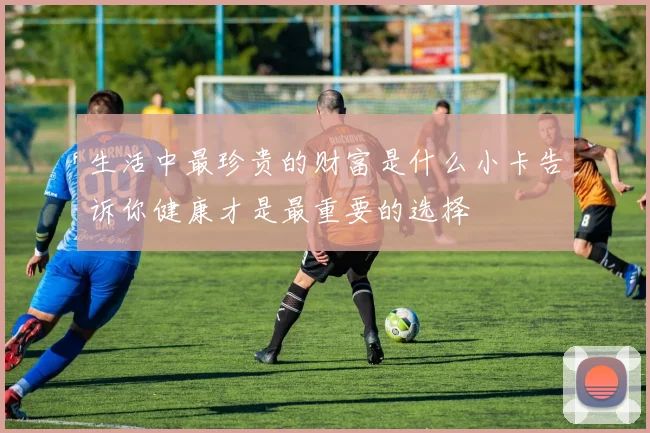 生活中最珍贵的财富是什么小卡告诉你健康才是最重要的选择