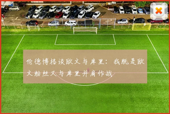 伦德博格谈欧文与库里：我既是欧文粉丝又与库里并肩作战