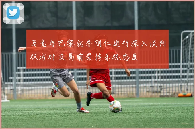 马竞与巴黎就李刚仁进行深入谈判双方对交易前景持乐观态度