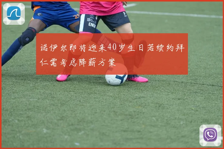 诺伊尔即将迎来40岁生日若续约拜仁需考虑降薪方案