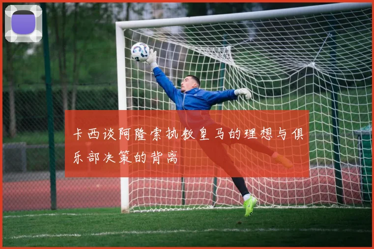 卡西谈阿隆索执教皇马的理想与俱乐部决策的背离