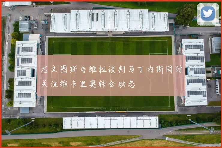 尤文图斯与维拉谈判马丁内斯同时关注维卡里奥转会动态