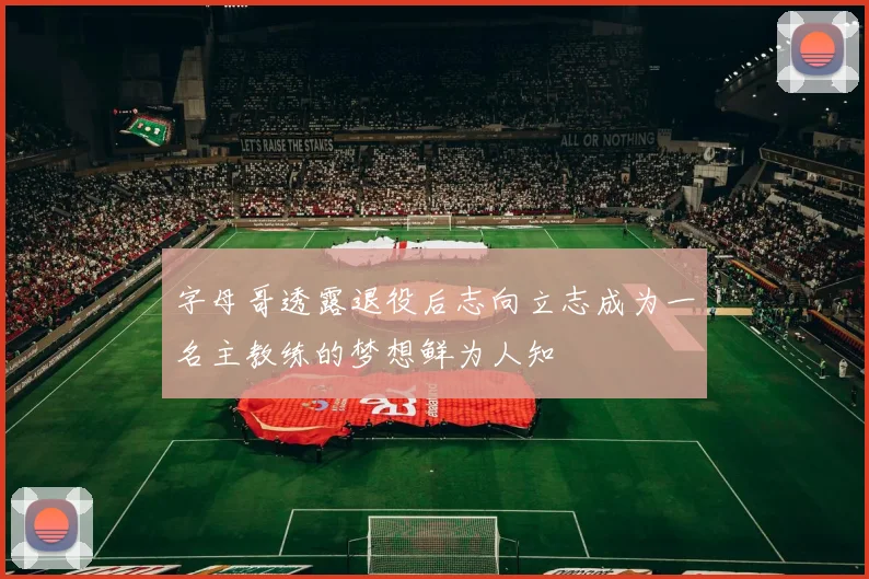 字母哥透露退役后志向立志成为一名主教练的梦想鲜为人知