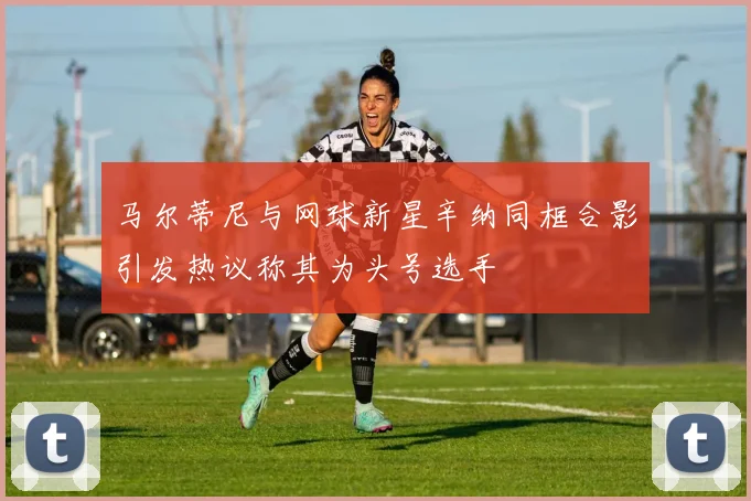 马尔蒂尼与网球新星辛纳同框合影引发热议称其为头号选手