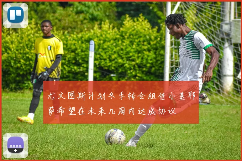 尤文图斯计划冬季转会租借小基耶萨希望在未来几周内达成协议