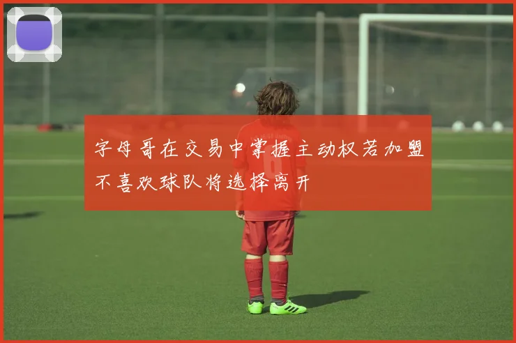 字母哥在交易中掌握主动权若加盟不喜欢球队将选择离开