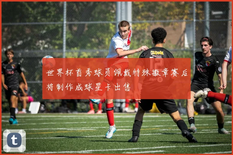 世界杯首秀球员佩戴特殊徽章赛后将制作成球星卡出售