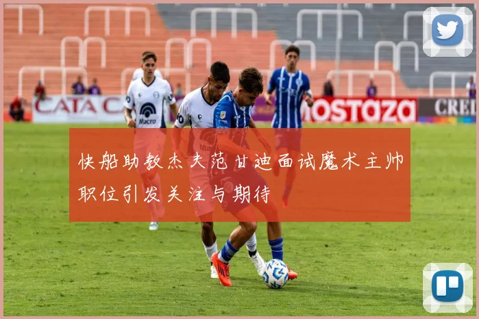 快船助教杰夫范甘迪面试魔术主帅职位引发关注与期待