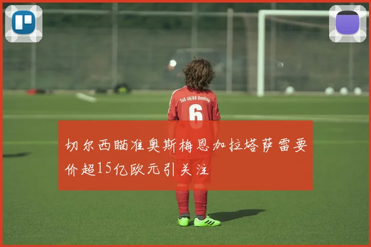切尔西瞄准奥斯梅恩加拉塔萨雷要价超15亿欧元引关注